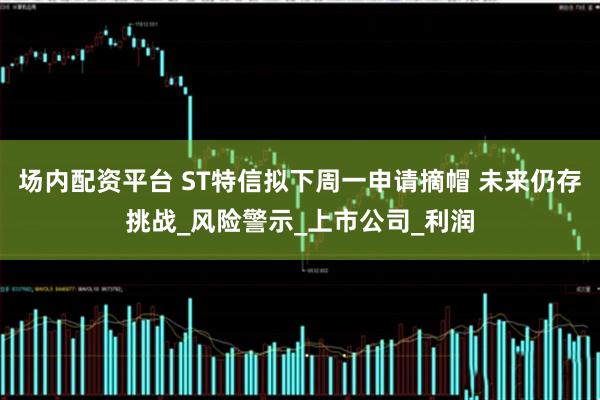 场内配资平台 ST特信拟下周一申请摘帽 未来仍存挑战_风险警示_上市公司_利润
