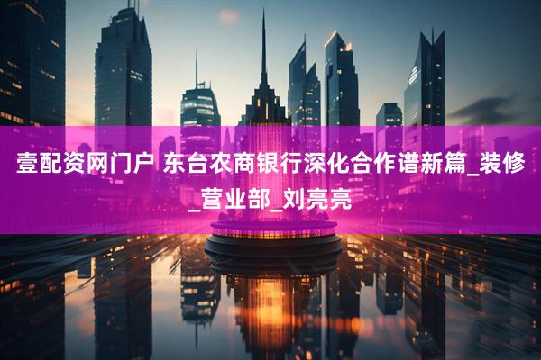 壹配资网门户 东台农商银行深化合作谱新篇_装修_营业部_刘亮亮