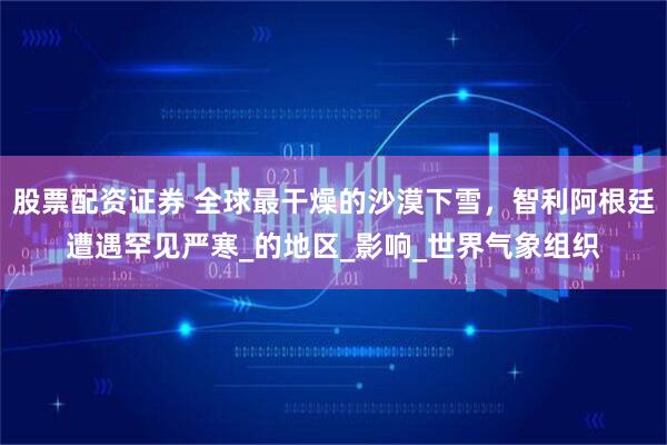 股票配资证券 全球最干燥的沙漠下雪，智利阿根廷遭遇罕见严寒_的地区_影响_世界气象组织