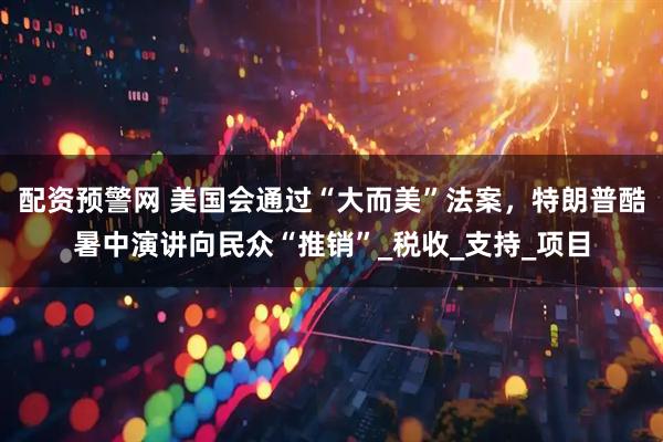 配资预警网 美国会通过“大而美”法案，特朗普酷暑中演讲向民众“推销”_税收_支持_项目