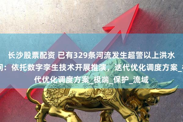 长沙股票配资 已有329条河流发生超警以上洪水 水利部答每经问：依托数字孪生技术开展推演，迭代优化调度方案_极端_保护_流域