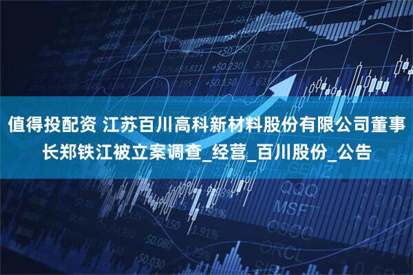 值得投配资 江苏百川高科新材料股份有限公司董事长郑铁江被立案调查_经营_百川股份_公告