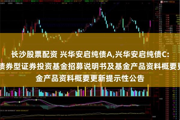 长沙股票配资 兴华安启纯债A,兴华安启纯债C: 兴华安启纯债债券型证券投资基金招募说明书及基金产品资料概要更新提示性公告