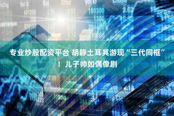 专业炒股配资平台 胡静土耳其游现“三代同框”！儿子帅如偶像剧
