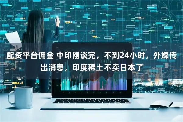 配资平台佣金 中印刚谈完，不到24小时，外媒传出消息，印度稀土不卖日本了