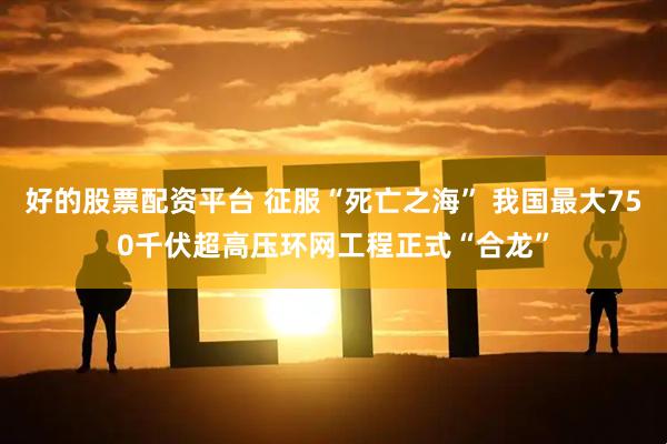 好的股票配资平台 征服“死亡之海” 我国最大750千伏超高压环网工程正式“合龙”