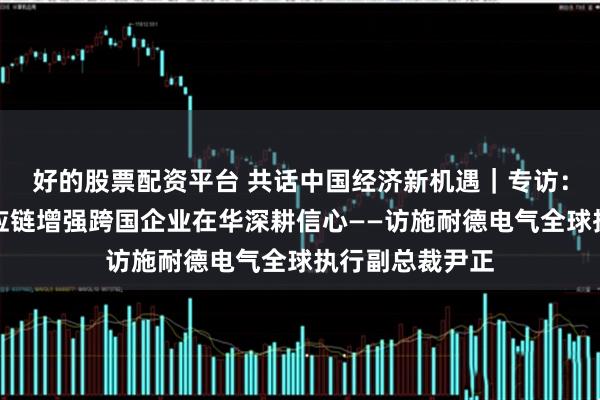 好的股票配资平台 共话中国经济新机遇｜专访：中国产业链供应链增强跨国企业在华深耕信心——访施耐德电气全球执行副总裁尹正