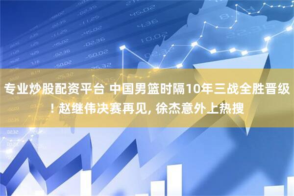 专业炒股配资平台 中国男篮时隔10年三战全胜晋级! 赵继伟决赛再见, 徐杰意外上热搜