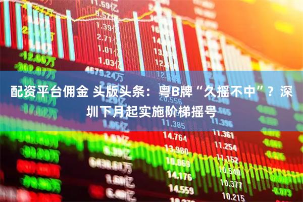 配资平台佣金 头版头条：粤B牌“久摇不中”？深圳下月起实施阶梯摇号