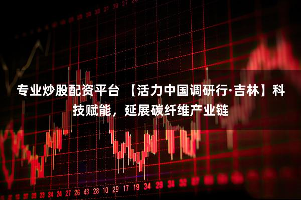 专业炒股配资平台 【活力中国调研行·吉林】科技赋能，延展碳纤维产业链
