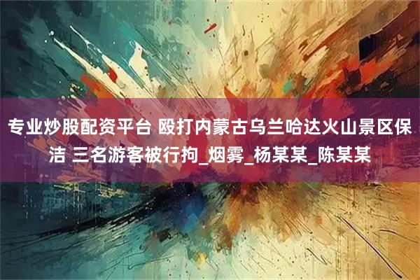 专业炒股配资平台 殴打内蒙古乌兰哈达火山景区保洁 三名游客被行拘_烟雾_杨某某_陈某某