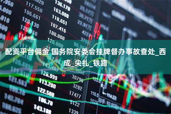 配资平台佣金 国务院安委会挂牌督办事故查处_西成_尖扎_铁路