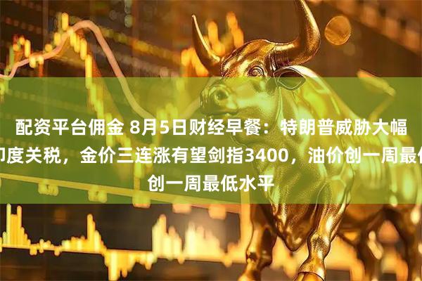 配资平台佣金 8月5日财经早餐：特朗普威胁大幅提升印度关税，金价三连涨有望剑指3400，油价创一周最低水平
