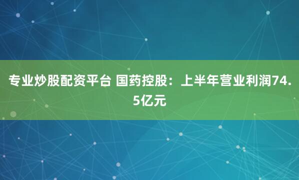 专业炒股配资平台 国药控股：上半年营业利润74.5亿元