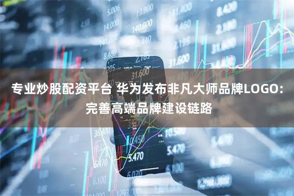 专业炒股配资平台 华为发布非凡大师品牌LOGO: 完善高端品牌建设链路
