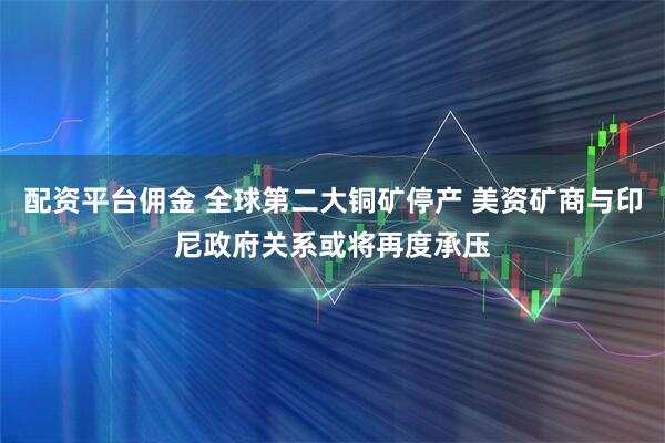 配资平台佣金 全球第二大铜矿停产 美资矿商与印尼政府关系或将再度承压