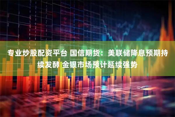 专业炒股配资平台 国信期货：美联储降息预期持续发酵 金银市场预计延续强势